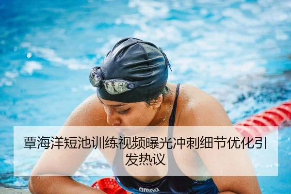 覃海洋短池训练视频曝光冲刺细节优化引发热议