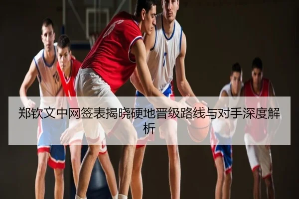 郑钦文中网签表揭晓硬地晋级路线与对手深度解析